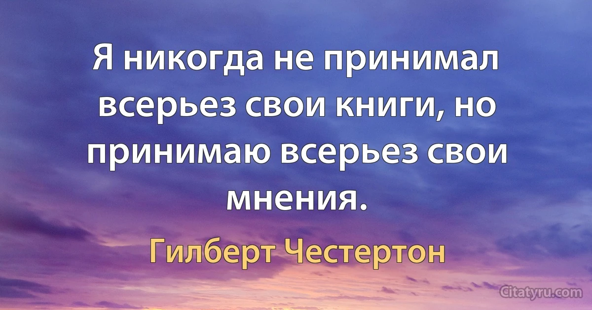 Я никогда не принимал всерьез свои книги, но принимаю всерьез свои мнения. (Гилберт Честертон)