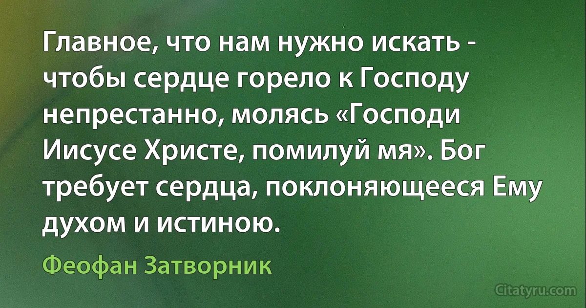 Главное, что нам нужно искать - чтобы сердце горело к Господу непрестанно, молясь «Господи Иисусе Христе, помилуй мя». Бог требует сердца, поклоняющееся Ему духом и истиною. (Феофан Затворник)