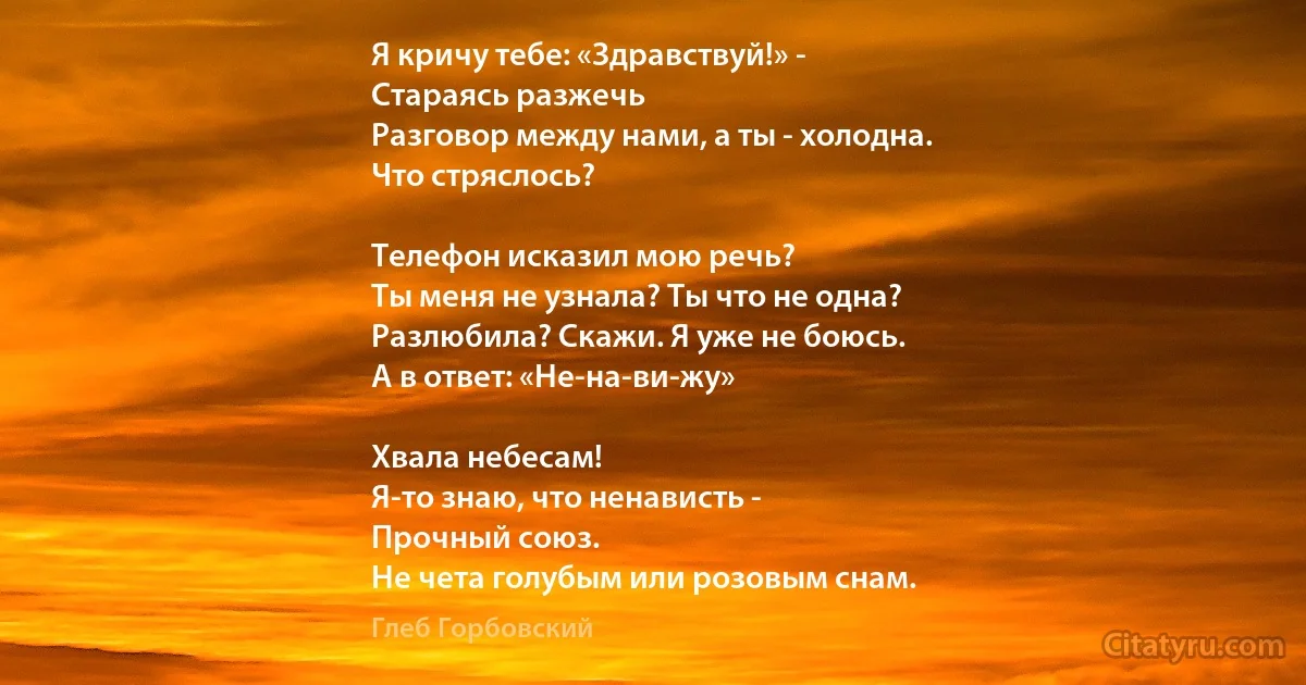 Я кричу тебе: «Здравствуй!» - 
Стараясь разжечь
Разговор между нами, а ты - холодна.
Что стряслось?

Телефон исказил мою речь?
Ты меня не узнала? Ты что не одна?
Разлюбила? Скажи. Я уже не боюсь.
А в ответ: «Не-на-ви-жу»

Хвала небесам!
Я-то знаю, что ненависть -
Прочный союз.
Не чета голубым или розовым снам. (Глеб Горбовский)