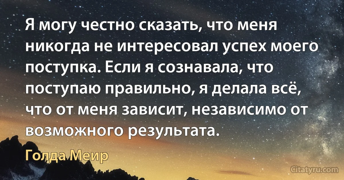 Я могу честно сказать, что меня никогда не интересовал успех моего поступка. Если я сознавала, что поступаю правильно, я делала всё, что от меня зависит, независимо от возможного результата. (Голда Меир)