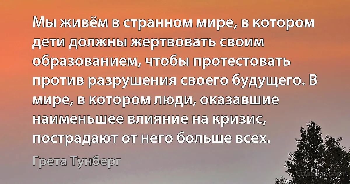 Мы живём в странном мире, в котором дети должны жертвовать своим образованием, чтобы протестовать против разрушения своего будущего. В мире, в котором люди, оказавшие наименьшее влияние на кризис, пострадают от него больше всех. (Грета Тунберг)