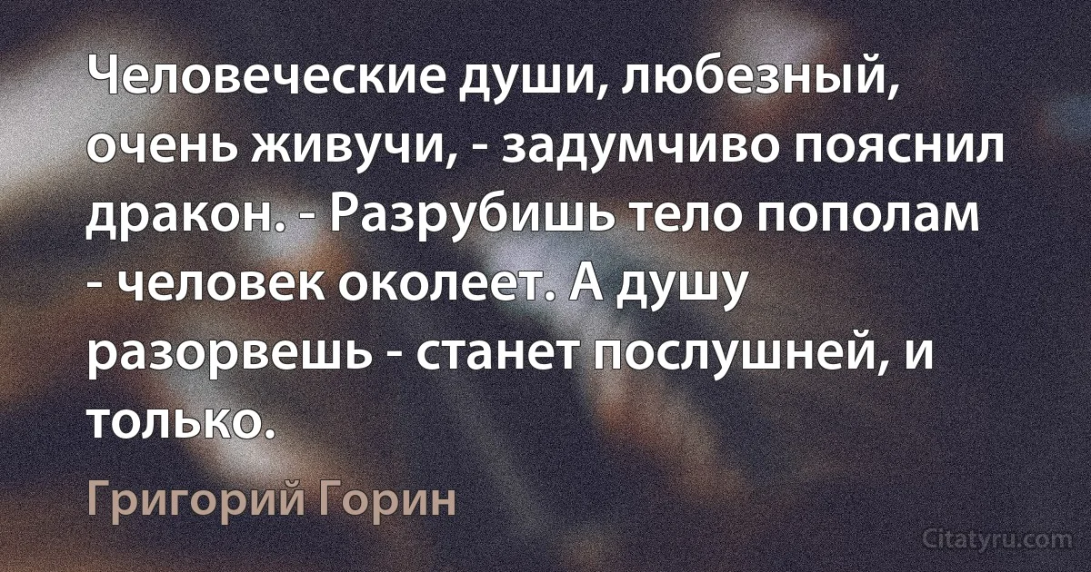 Человеческие души, любезный, очень живучи, - задумчиво пояснил дракон. - Разрубишь тело пополам - человек околеет. А душу разорвешь - станет послушней, и только. (Григорий Горин)