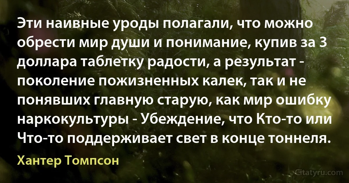 Эти наивные уроды полагали, что можно обрести мир души и понимание, купив за 3 доллара таблетку радости, а результат - поколение пожизненных калек, так и не понявших главную старую, как мир ошибку наркокультуры - Убеждение, что Кто-то или Что-то поддерживает свет в конце тоннеля. (Хантер Томпсон)