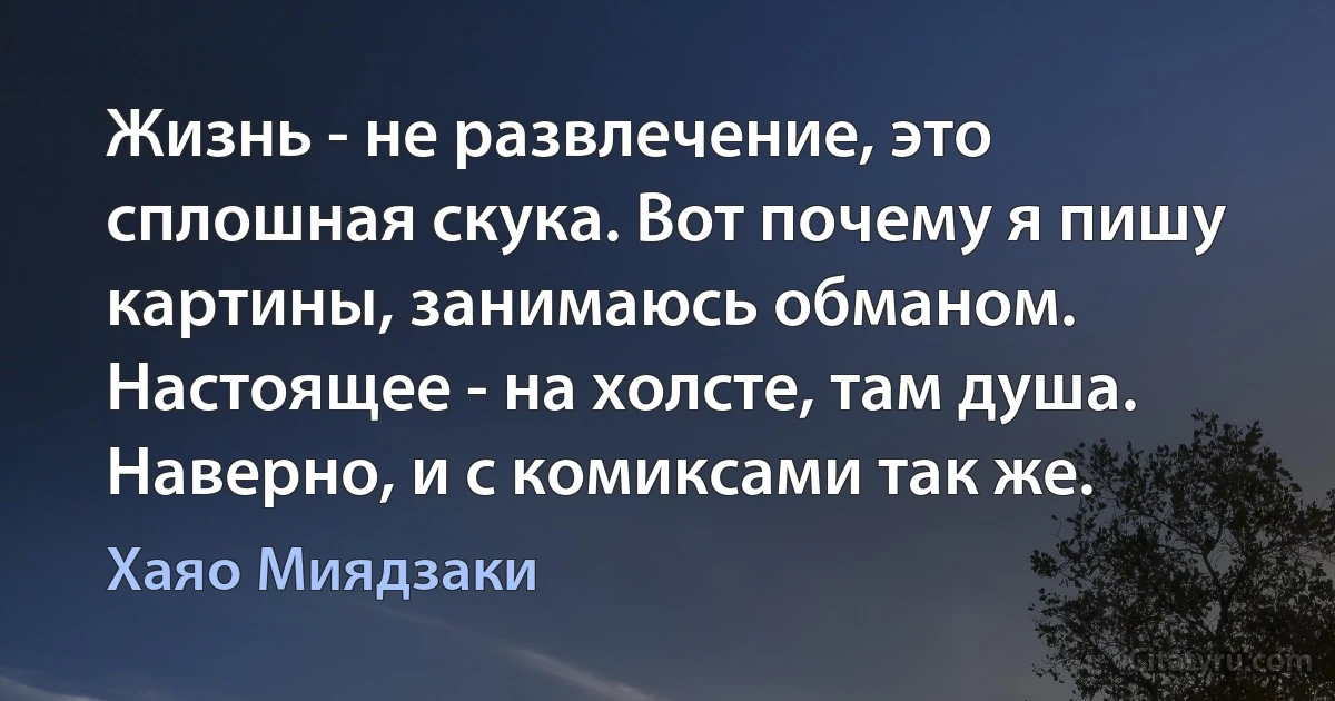 Жизнь - не развлечение, это сплошная скука. Вот почему я пишу картины, занимаюсь обманом. Настоящее - на холсте, там душа. Наверно, и с комиксами так же. (Хаяо Миядзаки)