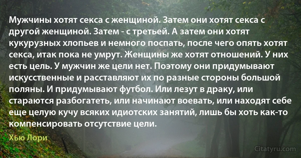 Мужчины хотят секса с женщиной. Затем они хотят секса с другой женщиной. Затем - с третьей. А затем они хотят кукурузных хлопьев и немного поспать, после чего опять хотят секса, итак пока не умрут. Женщины же хотят отношений. У них есть цель. У мужчин же цели нет. Поэтому они придумывают искусственные и расставляют их по разные стороны большой поляны. И придумывают футбол. Или лезут в драку, или стараются разбогатеть, или начинают воевать, или находят себе еще целую кучу всяких идиотских занятий, лишь бы хоть как-то компенсировать отсутствие цели. (Хью Лори)