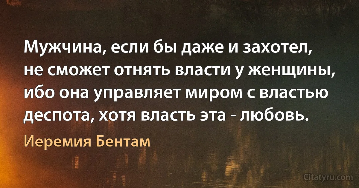 Мужчина, если бы даже и захотел, не сможет отнять власти у женщины, ибо она управляет миром с властью деспота, хотя власть эта - любовь. (Иеремия Бентам)