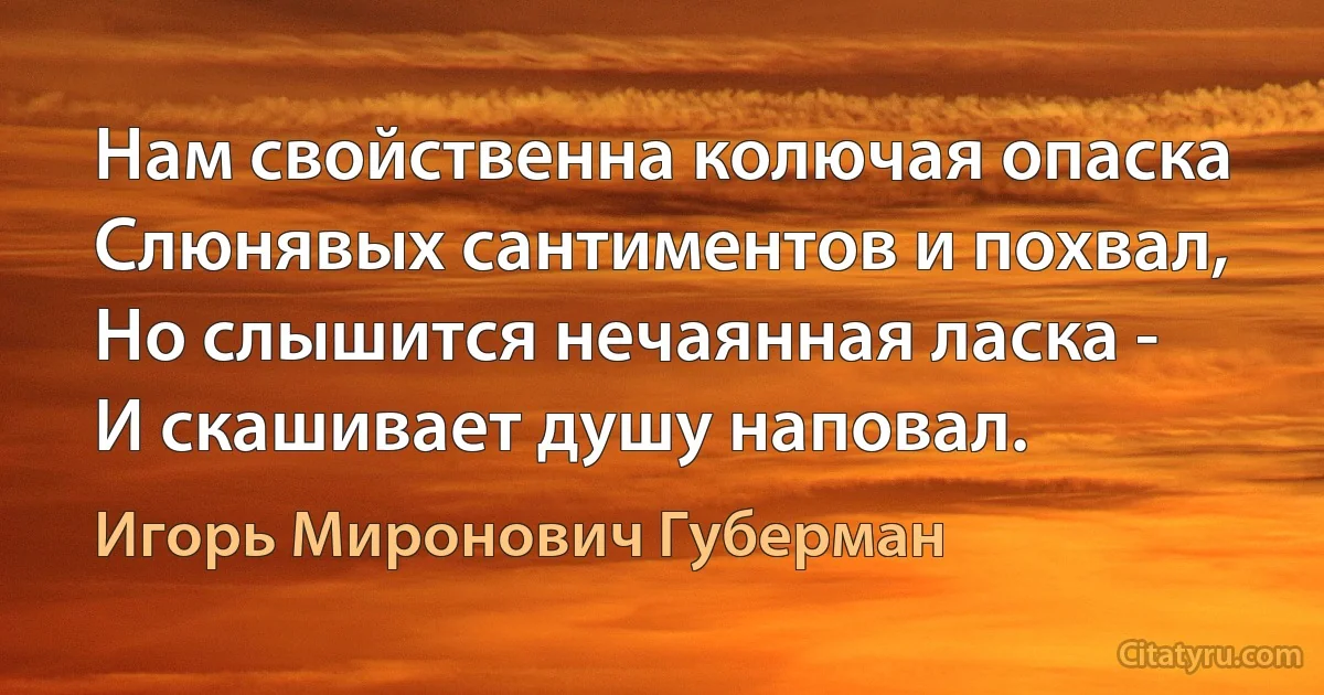 Нам свойственна колючая опаска
Слюнявых сантиментов и похвал,
Но слышится нечаянная ласка -
И скашивает душу наповал. (Игорь Миронович Губерман)