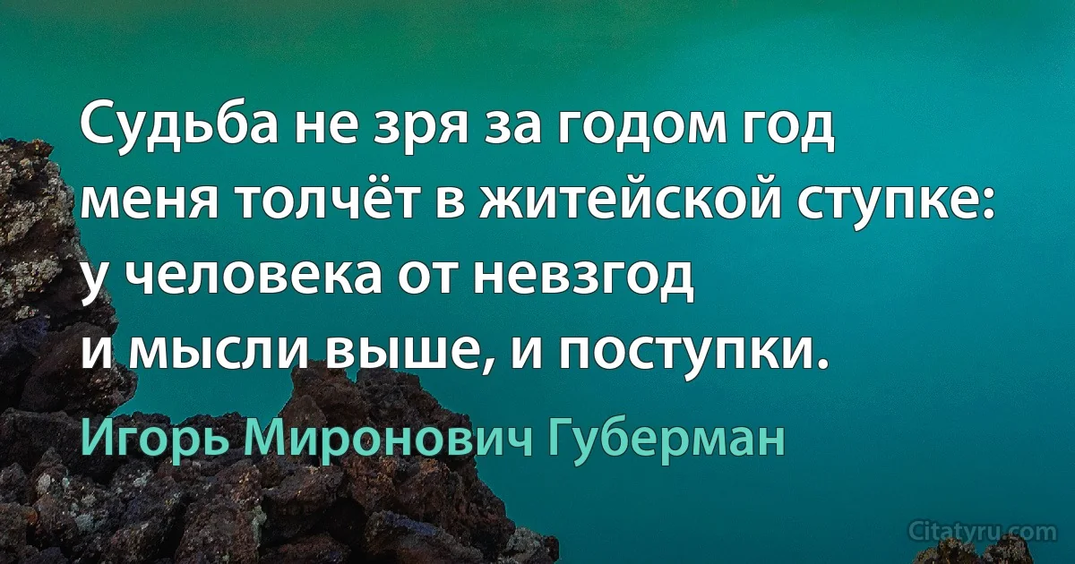 Судьба не зря за годом год
меня толчёт в житейской ступке:
у человека от невзгод
и мысли выше, и поступки. (Игорь Миронович Губерман)