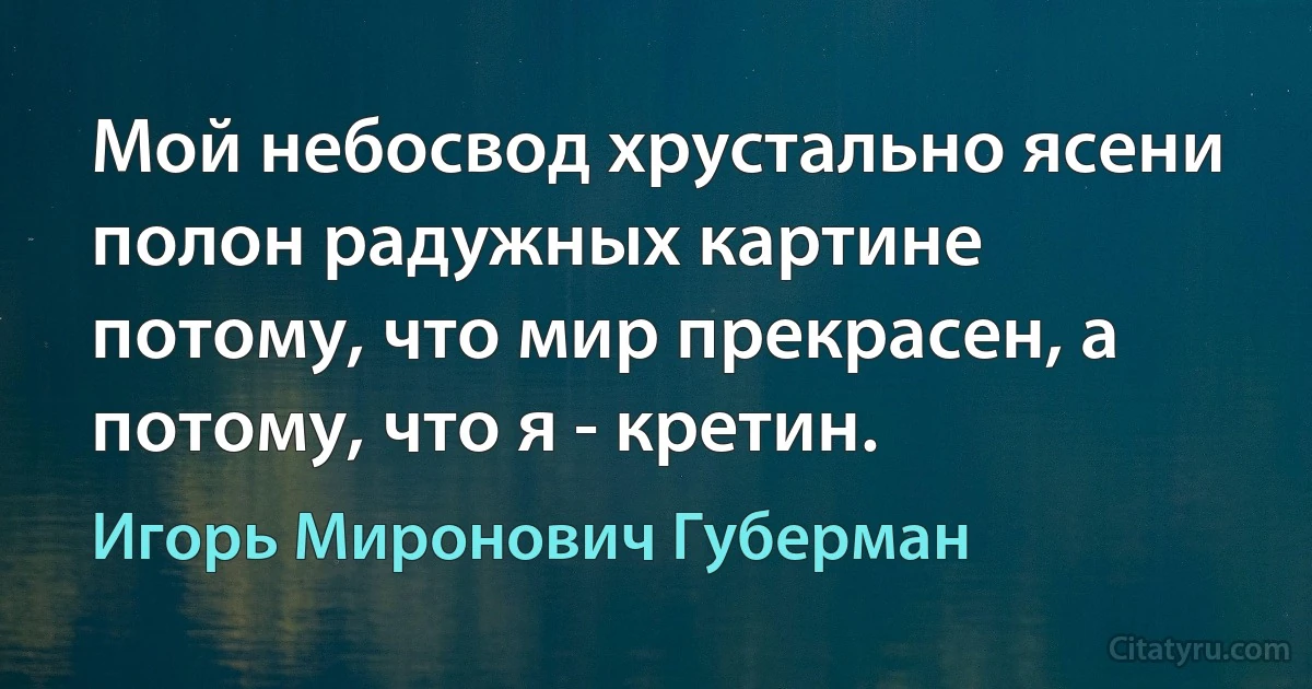 Мой небосвод хрустально ясени полон радужных картине потому, что мир прекрасен, а потому, что я - кретин. (Игорь Миронович Губерман)