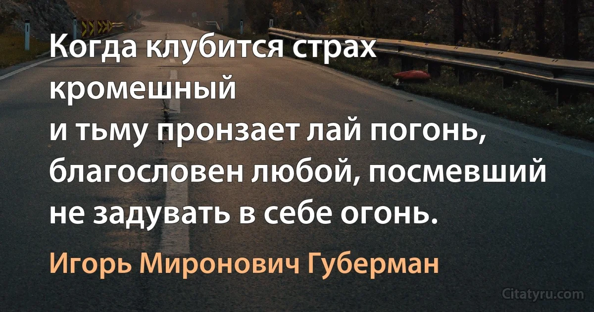 Когда клубится страх кромешный
и тьму пронзает лай погонь,
благословен любой, посмевший
не задувать в себе огонь. (Игорь Миронович Губерман)