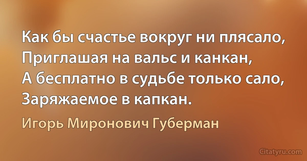 Как бы счастье вокруг ни плясало,
Приглашая на вальс и канкан,
А бесплатно в судьбе только сало,
Заряжаемое в капкан. (Игорь Миронович Губерман)