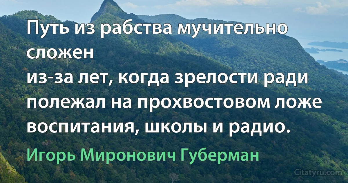 Путь из рабства мучительно сложен
из-за лет, когда зрелости ради
полежал на прохвостовом ложе
воспитания, школы и радио. (Игорь Миронович Губерман)