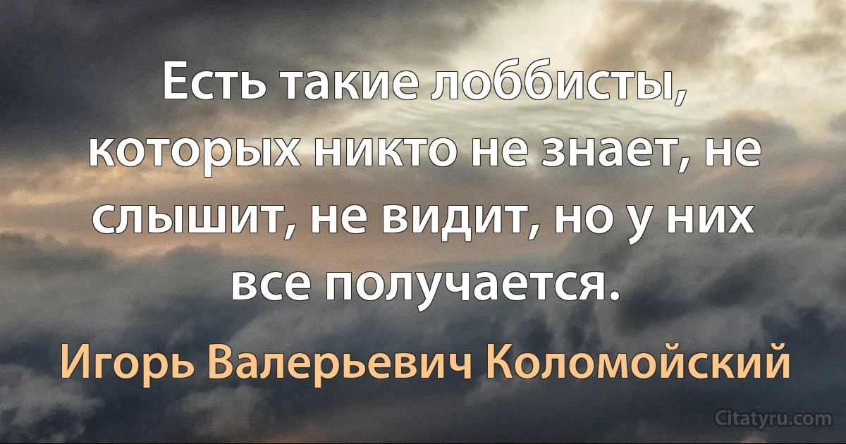 Есть такие лоббисты, которых никто не знает, не слышит, не видит, но у них все получается. (Игорь Валерьевич Коломойский)