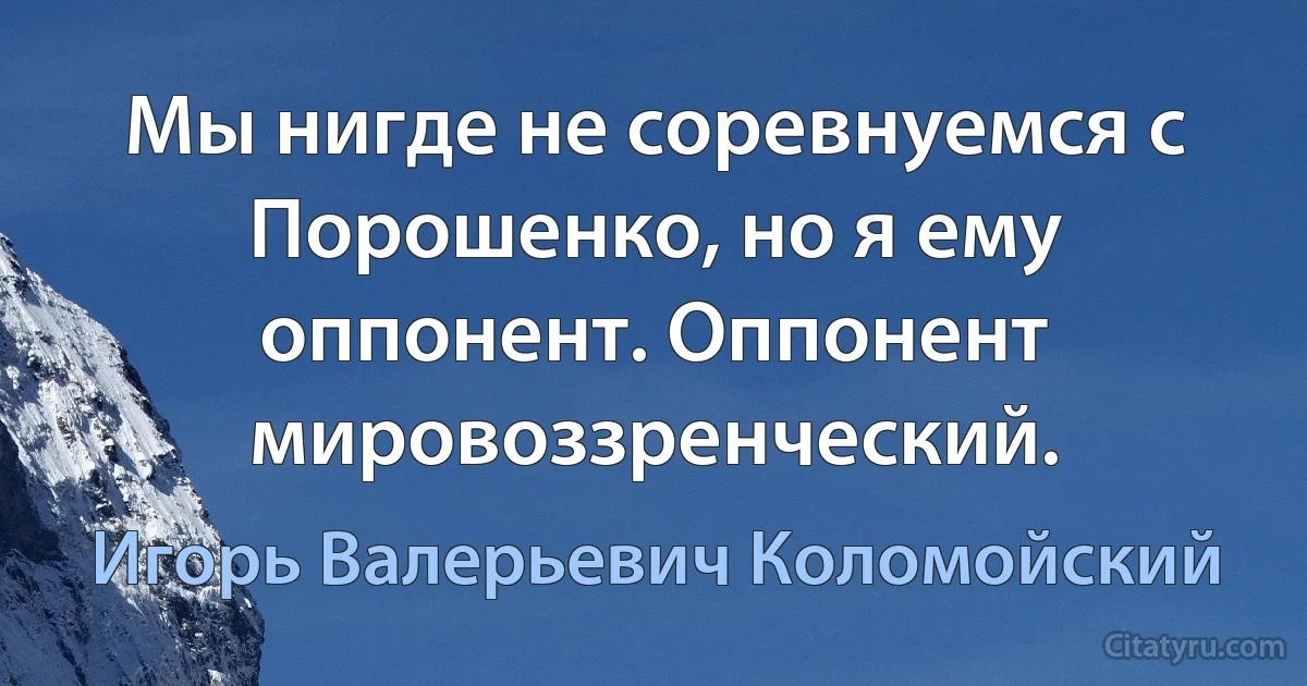 Мы нигде не соревнуемся с Порошенко, но я ему оппонент. Оппонент мировоззренческий. (Игорь Валерьевич Коломойский)