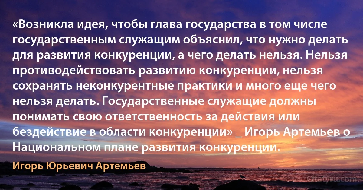 «Возникла идея, чтобы глава государства в том числе государственным служащим объяснил, что нужно делать для развития конкуренции, а чего делать нельзя. Нельзя противодействовать развитию конкуренции, нельзя сохранять неконкурентные практики и много еще чего нельзя делать. Государственные служащие должны понимать свою ответственность за действия или бездействие в области конкуренции» _ Игорь Артемьев о Национальном плане развития конкуренции. (Игорь Юрьевич Артемьев)