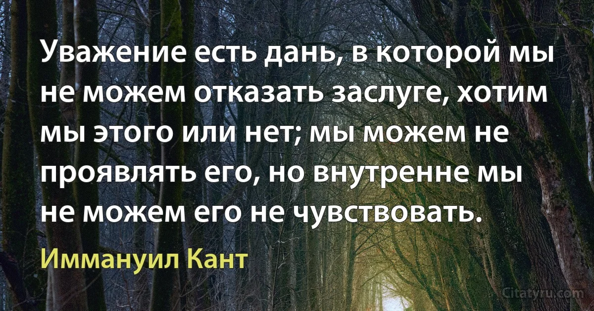 Уважение есть дань, в которой мы не можем отказать заслуге, хотим мы этого или нет; мы можем не проявлять его, но внутренне мы не можем его не чувствовать. (Иммануил Кант)