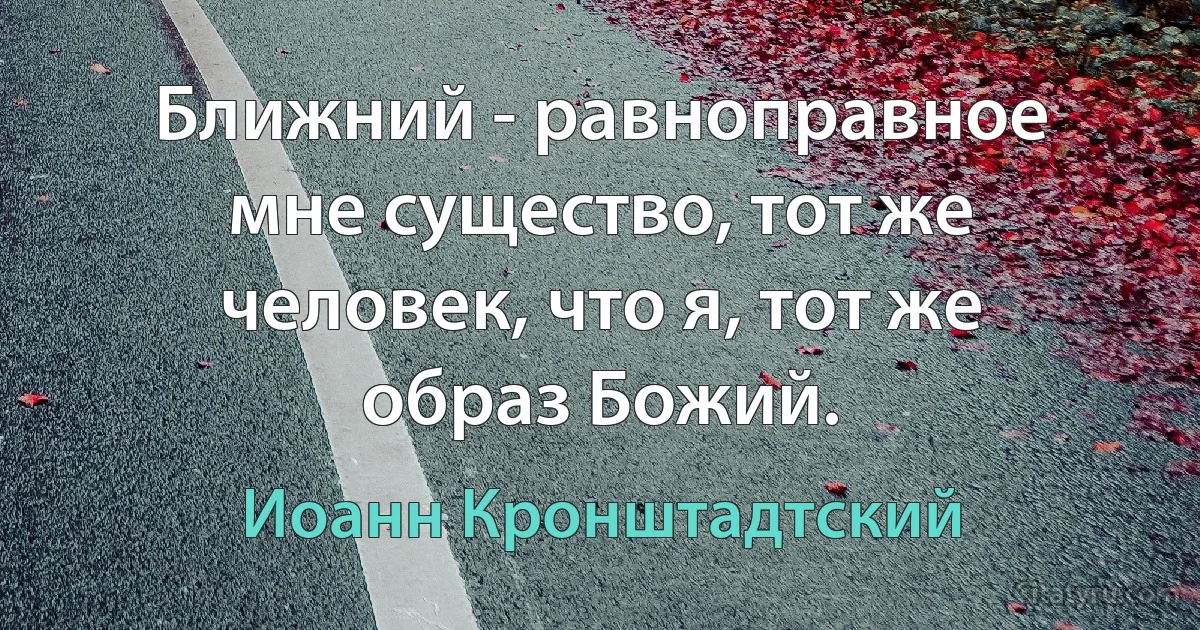 Ближний - равноправное мне существо, тот же человек, что я, тот же образ Божий. (Иоанн Кронштадтский)