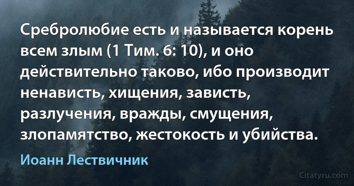 Сребролюбие есть и называется корень всем злым (1 Тим. 6: 10), и оно действительно таково, ибо производит ненависть, хищения, зависть, разлучения, вражды, смущения, злопамятство, жестокость и убийства. (Иоанн Лествичник)