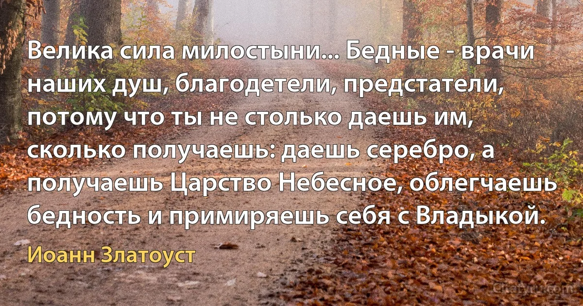 Велика сила милостыни... Бедные - врачи наших душ, благодетели, предстатели, потому что ты не столько даешь им, сколько получаешь: даешь серебро, а получаешь Царство Небесное, облегчаешь бедность и примиряешь себя с Владыкой. (Иоанн Златоуст)