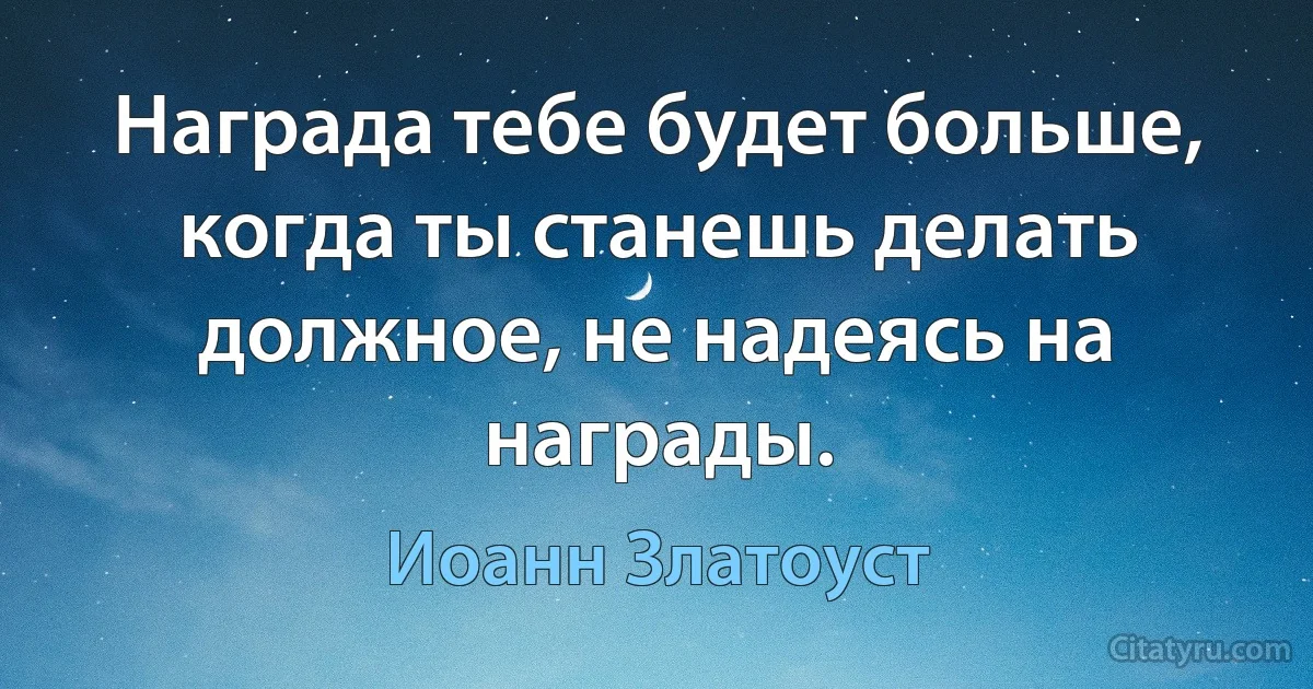 Награда тебе будет больше, когда ты станешь делать должное, не надеясь на награды. (Иоанн Златоуст)