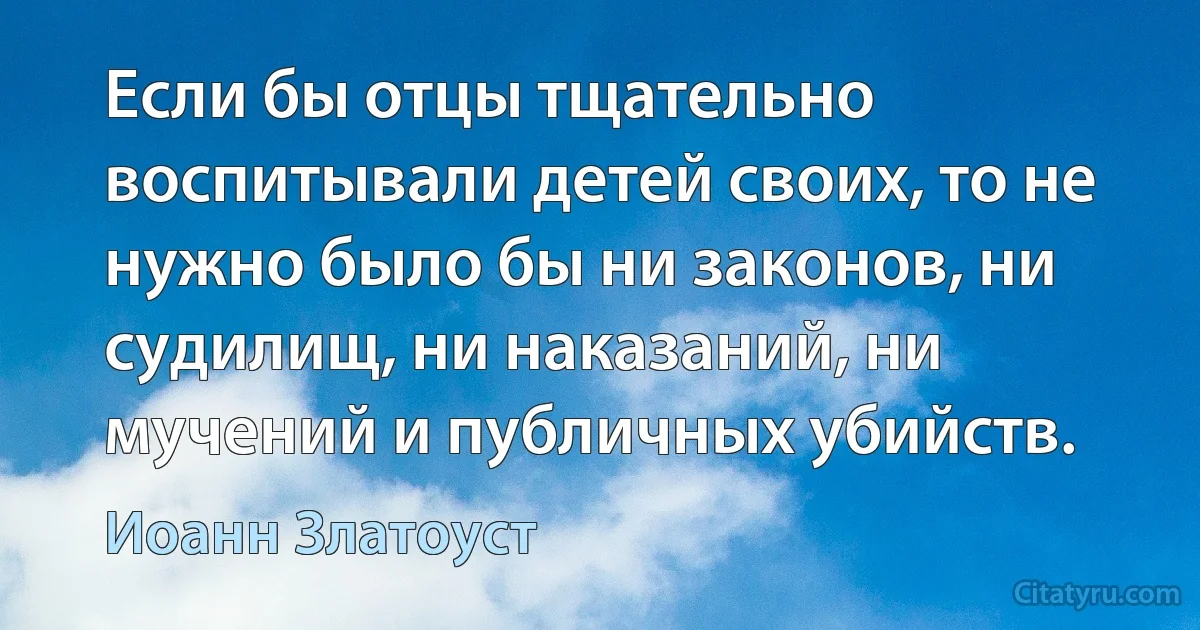 Если бы отцы тщательно воспитывали детей своих, то не нужно было бы ни законов, ни судилищ, ни наказаний, ни мучений и публичных убийств. (Иоанн Златоуст)