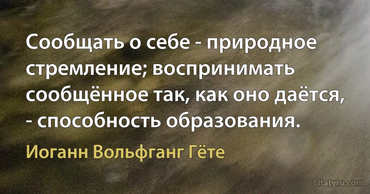 Сообщать о себе - природное стремление; воспринимать сообщённое так, как оно даётся, - способность образования. (Иоганн Вольфганг Гёте)