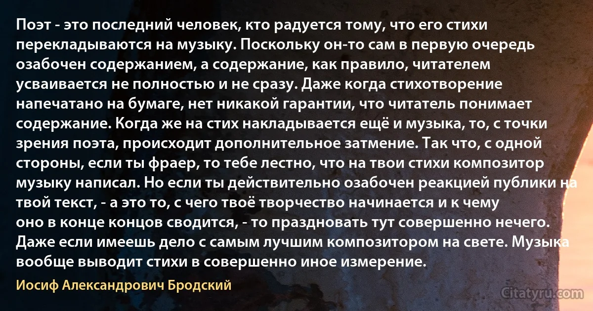 Поэт - это последний человек, кто радуется тому, что его стихи перекладываются на музыку. Поскольку он-то сам в первую очередь озабочен содержанием, а содержание, как правило, читателем усваивается не полностью и не сразу. Даже когда стихотворение напечатано на бумаге, нет никакой гарантии, что читатель понимает содержание. Когда же на стих накладывается ещё и музыка, то, с точки зрения поэта, происходит дополнительное затмение. Так что, с одной стороны, если ты фраер, то тебе лестно, что на твои стихи композитор музыку написал. Но если ты действительно озабочен реакцией публики на твой текст, - а это то, с чего твоё творчество начинается и к чему оно в конце концов сводится, - то праздновать тут совершенно нечего. Даже если имеешь дело с самым лучшим композитором на свете. Музыка вообще выводит стихи в совершенно иное измерение. (Иосиф Александрович Бродский)