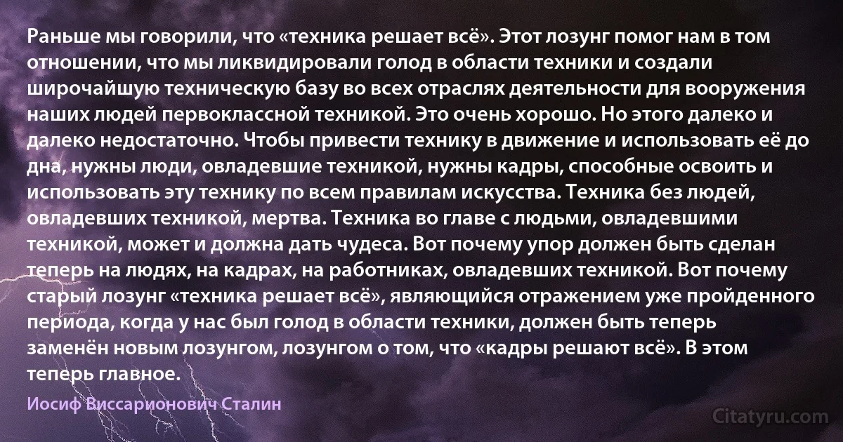 Раньше мы говорили, что «техника решает всё». Этот лозунг помог нам в том отношении, что мы ликвидировали голод в области техники и создали широчайшую техническую базу во всех отраслях деятельности для вооружения наших людей первоклассной техникой. Это очень хорошо. Но этого далеко и далеко недостаточно. Чтобы привести технику в движение и использовать её до дна, нужны люди, овладевшие техникой, нужны кадры, способные освоить и использовать эту технику по всем правилам искусства. Техника без людей, овладевших техникой, мертва. Техника во главе с людьми, овладевшими техникой, может и должна дать чудеса. Вот почему упор должен быть сделан теперь на людях, на кадрах, на работниках, овладевших техникой. Вот почему старый лозунг «техника решает всё», являющийся отражением уже пройденного периода, когда у нас был голод в области техники, должен быть теперь заменён новым лозунгом, лозунгом о том, что «кадры решают всё». В этом теперь главное. (Иосиф Виссарионович Сталин)