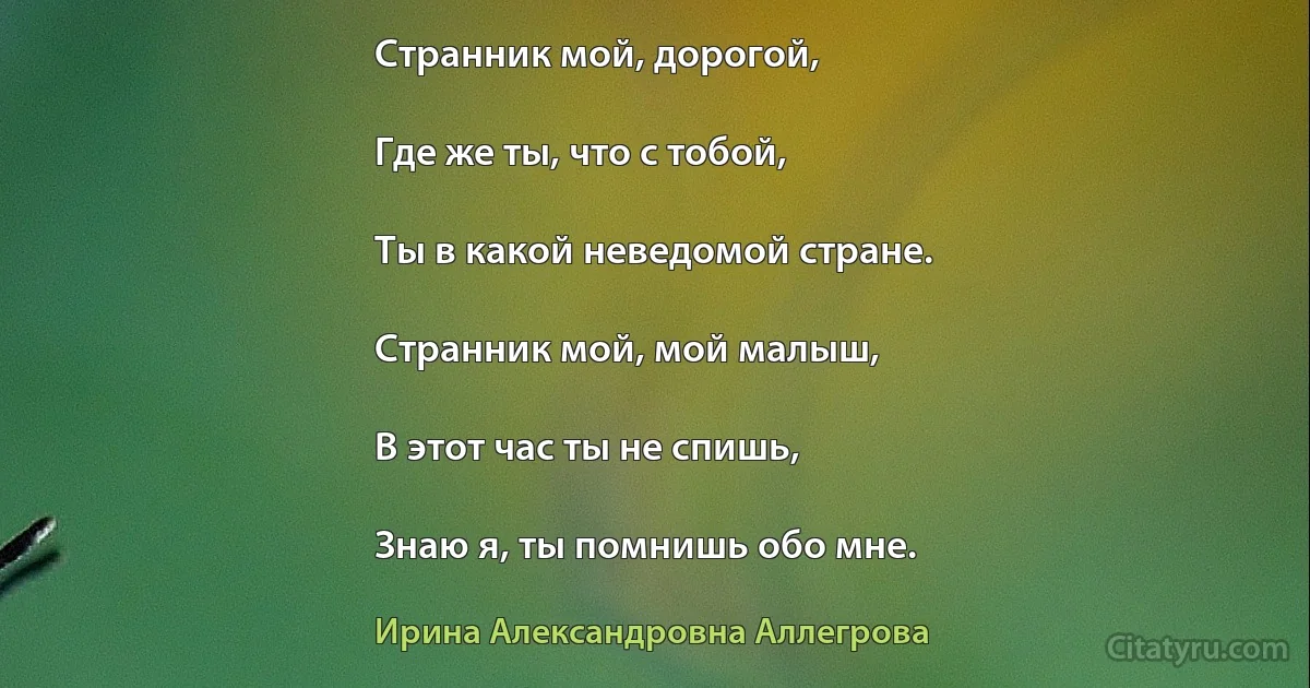 Странник мой, дорогой,

Где же ты, что с тобой,

Ты в какой неведомой стране.

Странник мой, мой малыш,

В этот час ты не спишь,

Знаю я, ты помнишь обо мне. (Ирина Александровна Аллегрова)