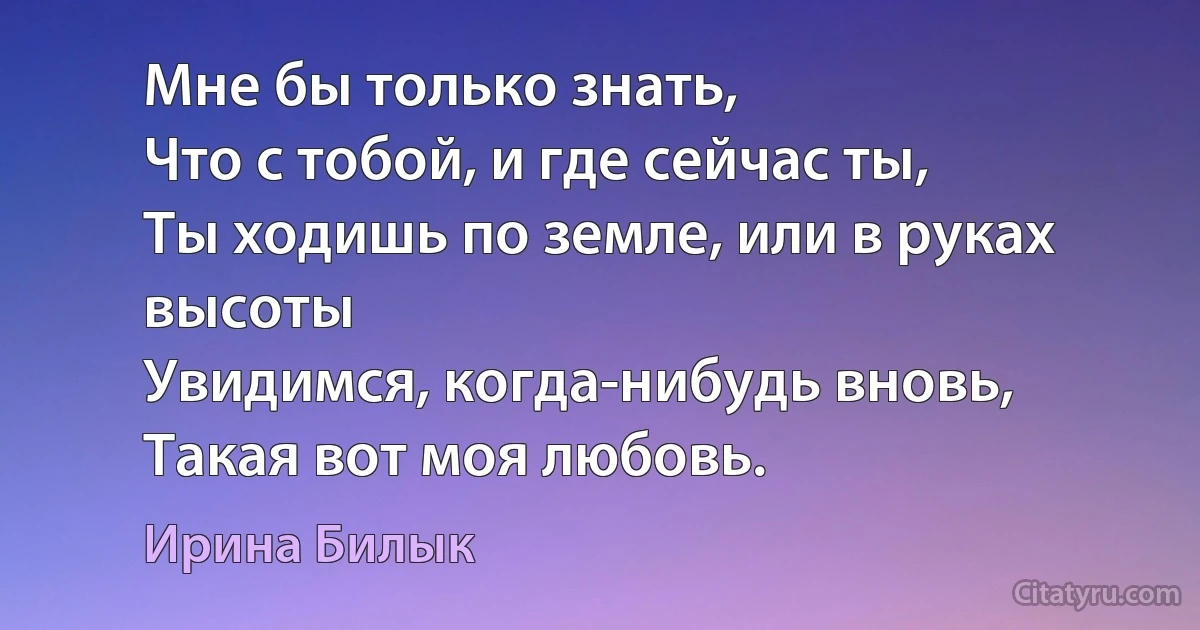 Мне бы только знать,
Что с тобой, и где сейчас ты,
Ты ходишь по земле, или в руках высоты
Увидимся, когда-нибудь вновь, 
Такая вот моя любовь. (Ирина Билык)