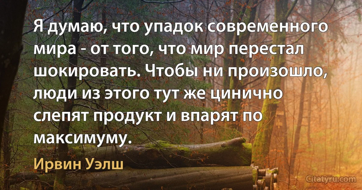 Я думаю, что упадок современного мира - от того, что мир перестал шокировать. Чтобы ни произошло, люди из этого тут же цинично слепят продукт и впарят по максимуму. (Ирвин Уэлш)