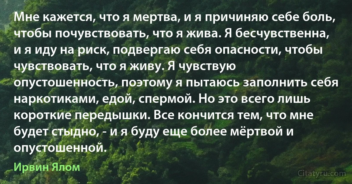 Мне кажется, что я мертва, и я причиняю себе боль, чтобы почувствовать, что я жива. Я бесчувственна, и я иду на риск, подвергаю себя опасности, чтобы чувствовать, что я живу. Я чувствую опустошенность, поэтому я пытаюсь заполнить себя наркотиками, едой, спермой. Но это всего лишь короткие передышки. Все кончится тем, что мне будет стыдно, - и я буду еще более мёртвой и опустошенной. (Ирвин Ялом)