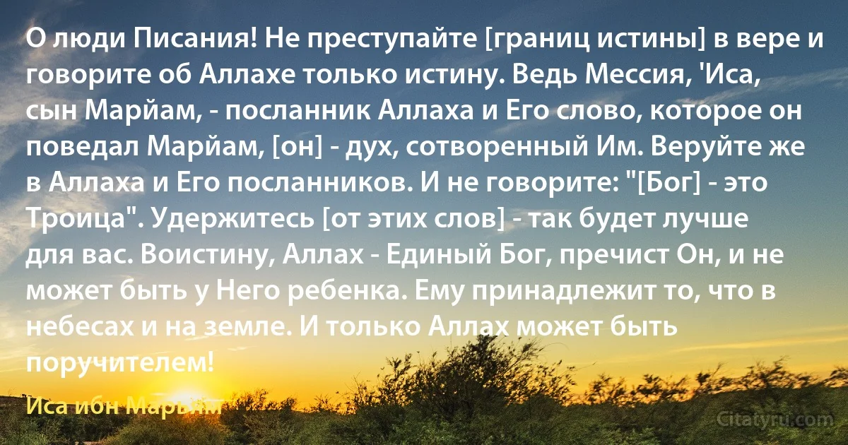 О люди Писания! Не преступайте [границ истины] в вере и говорите об Аллахе только истину. Ведь Мессия, 'Иса, сын Марйам, - посланник Аллаха и Его слово, которое он поведал Марйам, [он] - дух, сотворенный Им. Веруйте же в Аллаха и Его посланников. И не говорите: "[Бог] - это Троица". Удержитесь [от этих слов] - так будет лучше для вас. Воистину, Аллах - Единый Бог, пречист Он, и не может быть у Него ребенка. Ему принадлежит то, что в небесах и на земле. И только Аллах может быть поручителем! (Иса ибн Марьям)