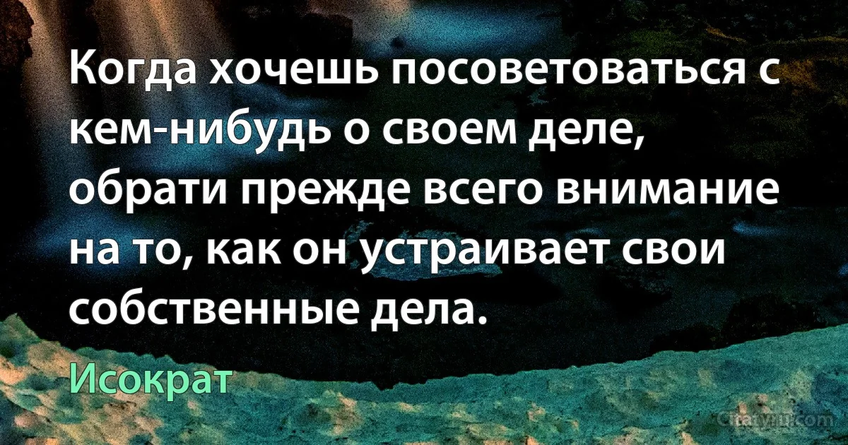 Когда хочешь посоветоваться с кем-нибудь о своем деле, обрати прежде всего внимание на то, как он устраивает свои собственные дела. (Исократ)