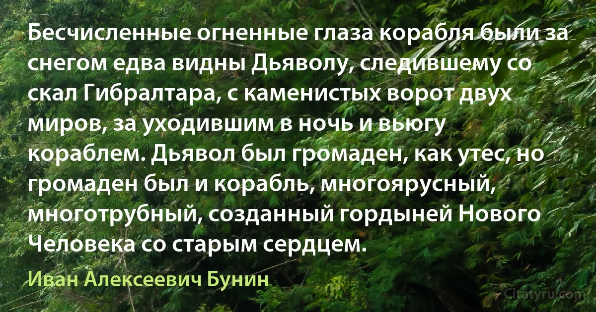 Бесчисленные огненные глаза корабля были за снегом едва видны Дьяволу, следившему со скал Гибралтара, с каменистых ворот двух миров, за уходившим в ночь и вьюгу кораблем. Дьявол был громаден, как утес, но громаден был и корабль, многоярусный, многотрубный, созданный гордыней Нового Человека со старым сердцем. (Иван Алексеевич Бунин)