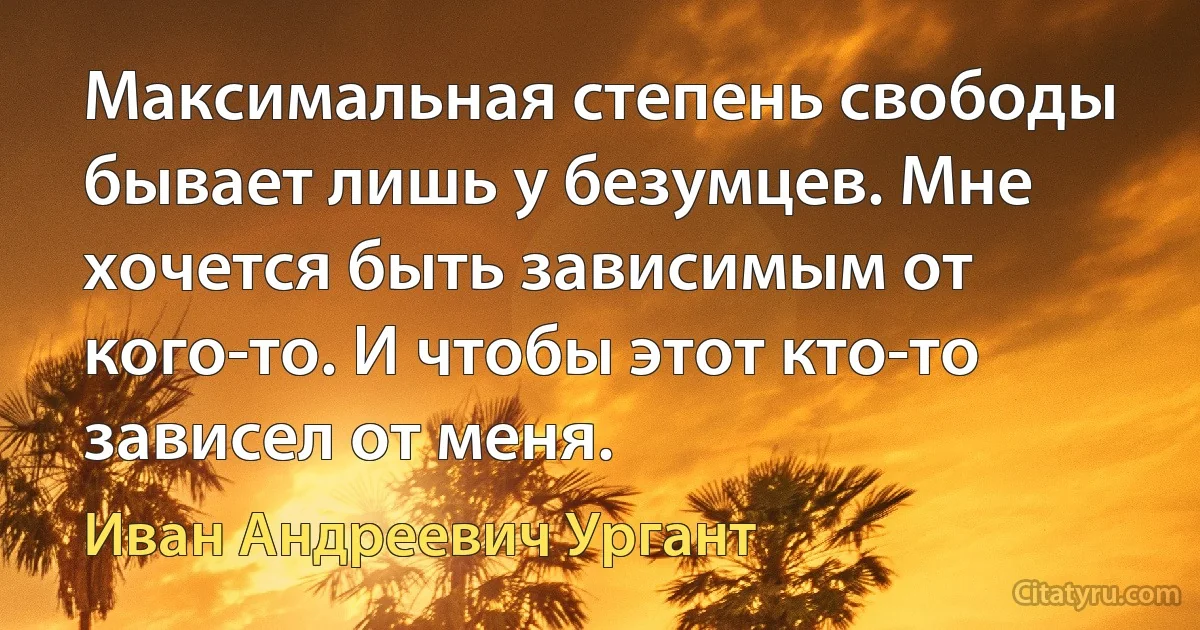 Максимальная степень свободы бывает лишь у безумцев. Мне хочется быть зависимым от кого-то. И чтобы этот кто-то зависел от меня. (Иван Андреевич Ургант)