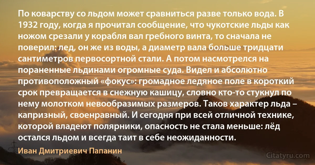 По коварству со льдом может сравниться разве только вода. В 1932 году, когда я прочитал сообщение, что чукотские льды как ножом срезали у корабля вал гребного винта, то сначала не поверил: лед, он же из воды, а диаметр вала больше тридцати сантиметров первосортной стали. А потом насмотрелся на пораненные льдинами огромные суда. Видел и абсолютно противоположный «фокус»: громадное ледяное поле в короткий срок превращается в снежную кашицу, словно кто-то стукнул по нему молотком невообразимых размеров. Таков характер льда – капризный, своенравный. И сегодня при всей отличной технике, которой владеют полярники, опасность не стала меньше: лёд остался льдом и всегда таит в себе неожиданности. (Иван Дмитриевич Папанин)