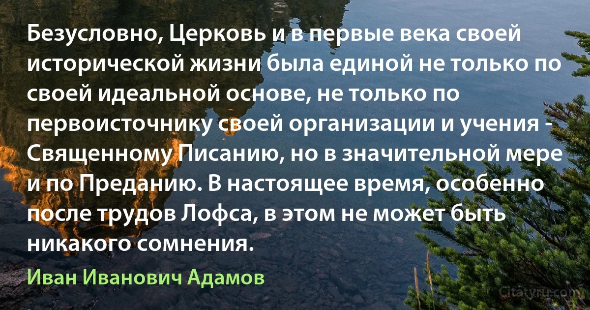 Безусловно, Церковь и в первые века своей исторической жизни была единой не только по своей идеальной основе, не только по первоисточнику своей организации и учения - Священному Писанию, но в значительной мере и по Преданию. В настоящее время, особенно после трудов Лофса, в этом не может быть никакого сомнения. (Иван Иванович Адамов)