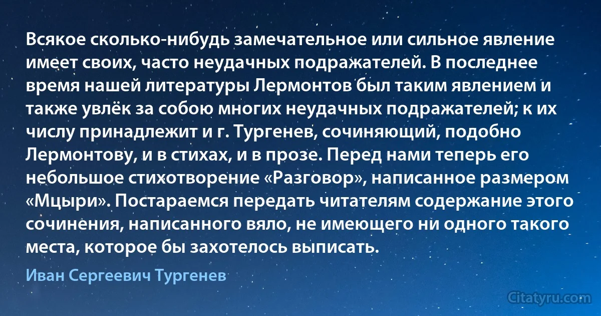 Всякое сколько-нибудь замечательное или сильное явление имеет своих, часто неудачных подражателей. В последнее время нашей литературы Лермонтов был таким явлением и также увлёк за собою многих неудачных подражателей; к их числу принадлежит и г. Тургенев, сочиняющий, подобно Лермонтову, и в стихах, и в прозе. Перед нами теперь его небольшое стихотворение «Разговор», написанное размером «Мцыри». Постараемся передать читателям содержание этого сочинения, написанного вяло, не имеющего ни одного такого места, которое бы захотелось выписать. (Иван Сергеевич Тургенев)