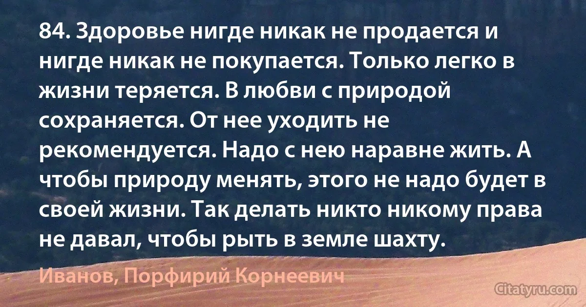 84. Здоровье нигде никак не продается и нигде никак не покупается. Только легко в жизни теряется. В любви с природой сохраняется. От нее уходить не рекомендуется. Надо с нею наравне жить. А чтобы природу менять, этого не надо будет в своей жизни. Так делать никто никому права не давал, чтобы рыть в земле шахту. (Иванов, Порфирий Корнеевич)