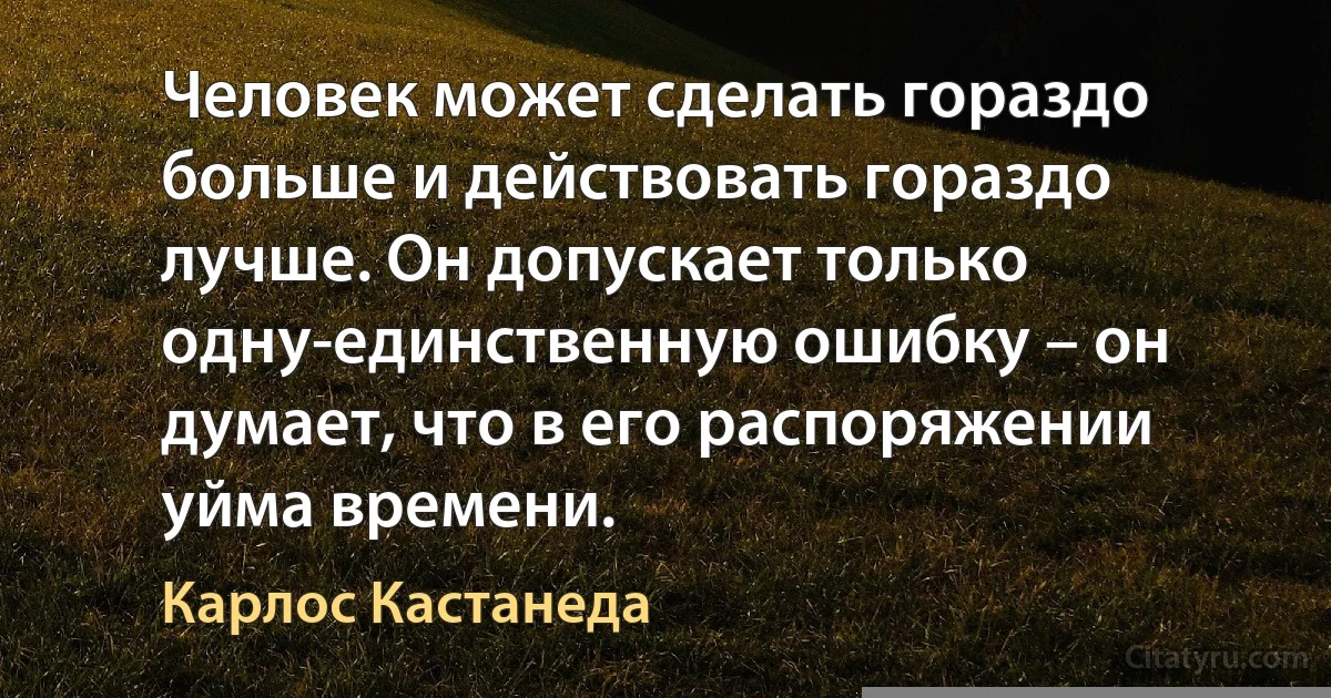 Человек может сделать гораздо больше и действовать гораздо лучше. Он допускает только одну-единственную ошибку – он думает, что в его распоряжении уйма времени. (Карлос Кастанеда)