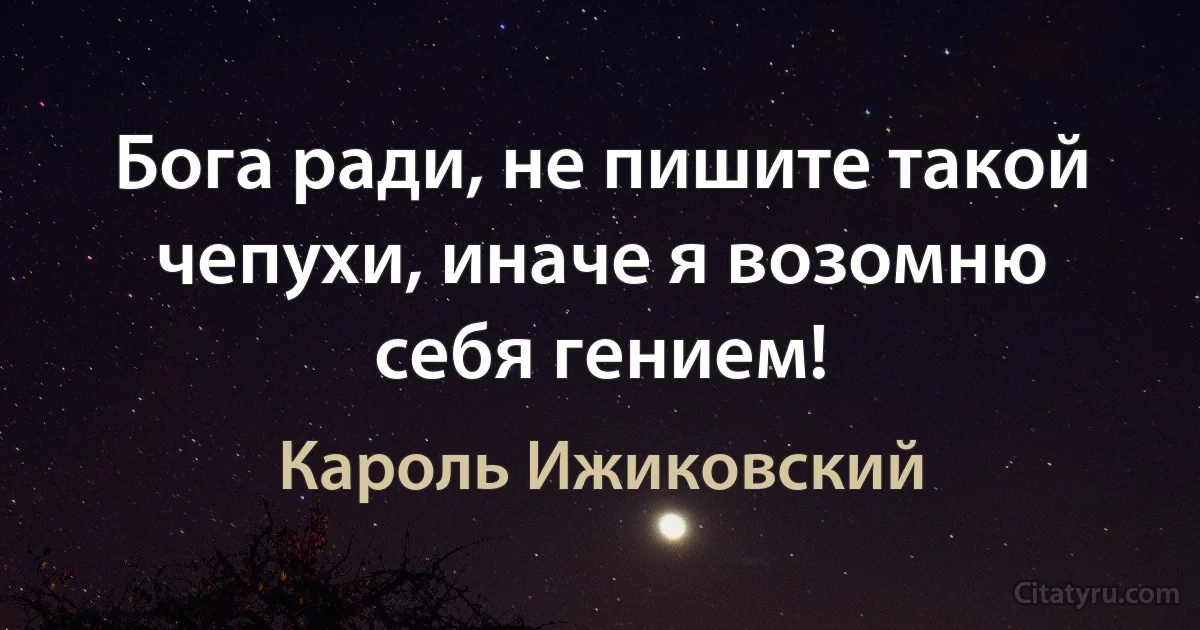 Бога ради, не пишите такой чепухи, иначе я возомню себя гением! (Кароль Ижиковский)