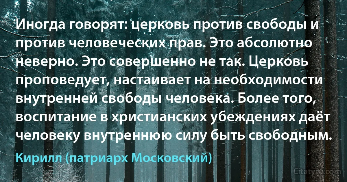 Иногда говорят: церковь против свободы и против человеческих прав. Это абсолютно неверно. Это совершенно не так. Церковь проповедует, настаивает на необходимости внутренней свободы человека. Более того, воспитание в христианских убеждениях даёт человеку внутреннюю силу быть свободным. (Кирилл (патриарх Московский))