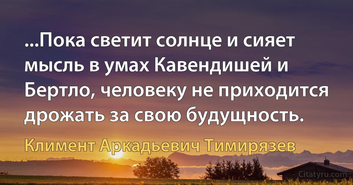 ...Пока светит солнце и сияет мысль в умах Кавендишей и Бертло, человеку не приходится дрожать за свою будущность. (Климент Аркадьевич Тимирязев)