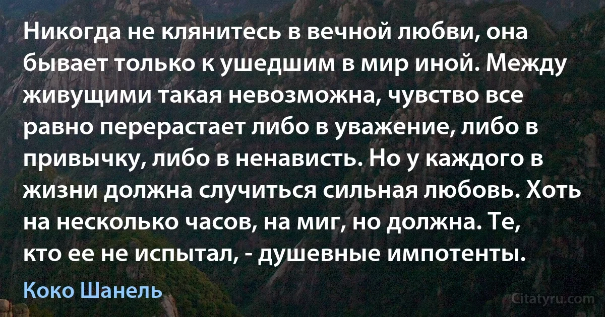 Никогда не клянитесь в вечной любви, она бывает только к ушедшим в мир иной. Между живущими такая невозможна, чувство все равно перерастает либо в уважение, либо в привычку, либо в ненависть. Но у каждого в жизни должна случиться сильная любовь. Хоть на несколько часов, на миг, но должна. Те, кто ее не испытал, - душевные импотенты. (Коко Шанель)