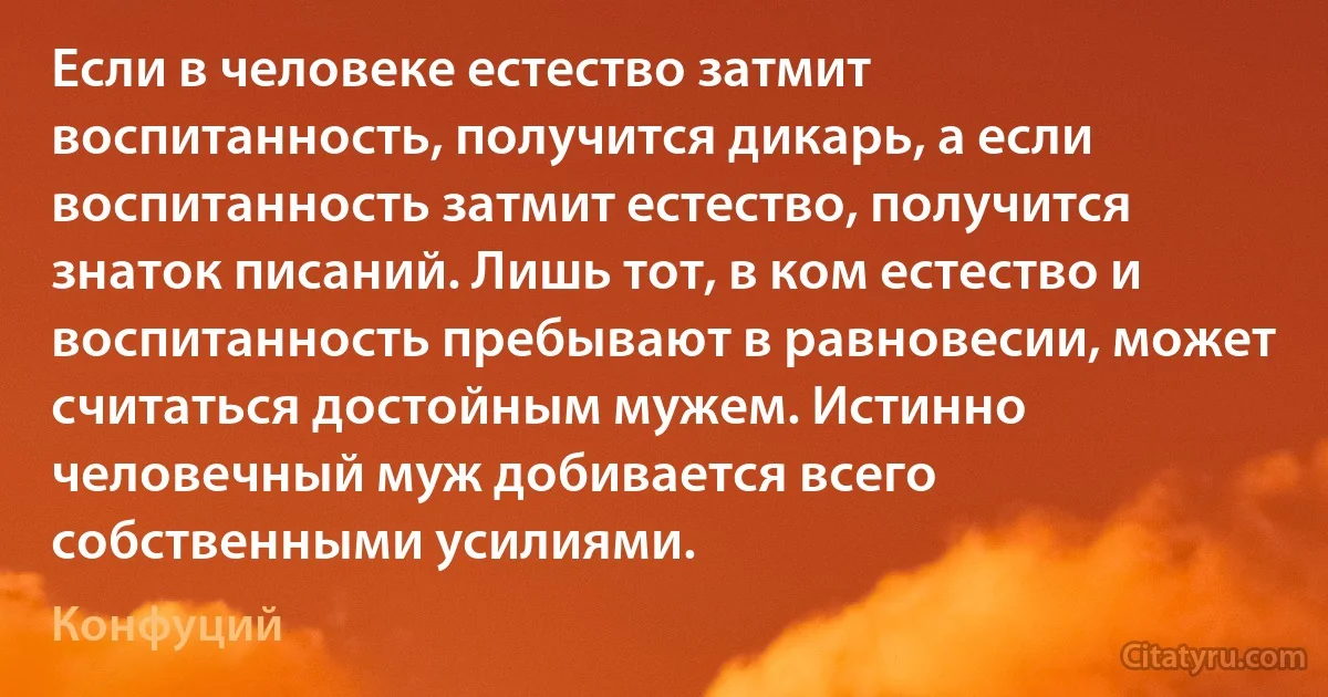 Если в человеке естество затмит воспитанность, получится дикарь, а если воспитанность затмит естество, получится знаток писаний. Лишь тот, в ком естество и воспитанность пребывают в равновесии, может считаться достойным мужем. Истинно человечный муж добивается всего собственными усилиями. (Конфуций)