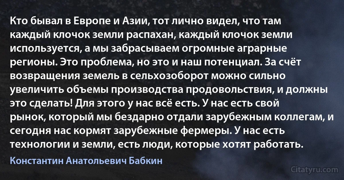 Кто бывал в Европе и Азии, тот лично видел, что там каждый клочок земли распахан, каждый клочок земли используется, а мы забрасываем огромные аграрные регионы. Это проблема, но это и наш потенциал. За счёт возвращения земель в сельхозоборот можно сильно увеличить объемы производства продовольствия, и должны это сделать! Для этого у нас всё есть. У нас есть свой рынок, который мы бездарно отдали зарубежным коллегам, и сегодня нас кормят зарубежные фермеры. У нас есть технологии и земли, есть люди, которые хотят работать. (Константин Анатольевич Бабкин)