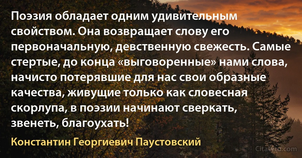 Поэзия обладает одним удивительным свойством. Она возвращает слову его первоначальную, девственную свежесть. Самые стертые, до конца «выговоренные» нами слова, начисто потерявшие для нас свои образные качества, живущие только как словесная скорлупа, в поэзии начинают сверкать, звенеть, благоухать! (Константин Георгиевич Паустовский)