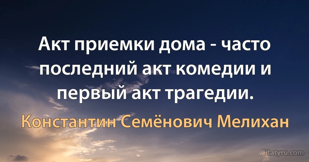 Акт приемки дома - часто последний акт комедии и первый акт трагедии. (Константин Семёнович Мелихан)