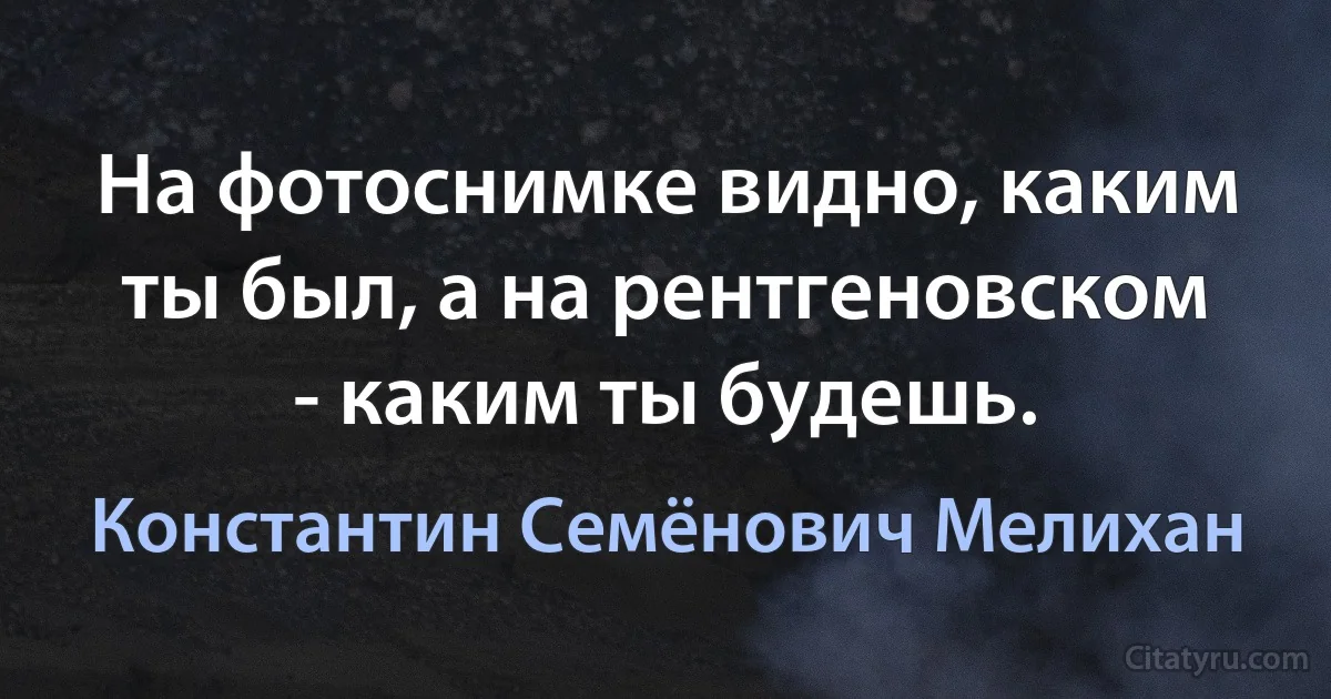 На фотоснимке видно, каким ты был, а на рентгеновском - каким ты будешь. (Константин Семёнович Мелихан)